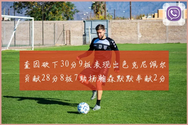 奎因砍下30分9板表现出色克尼佩尔贡献28分8板7助杨瀚森默默奉献2分2板1助