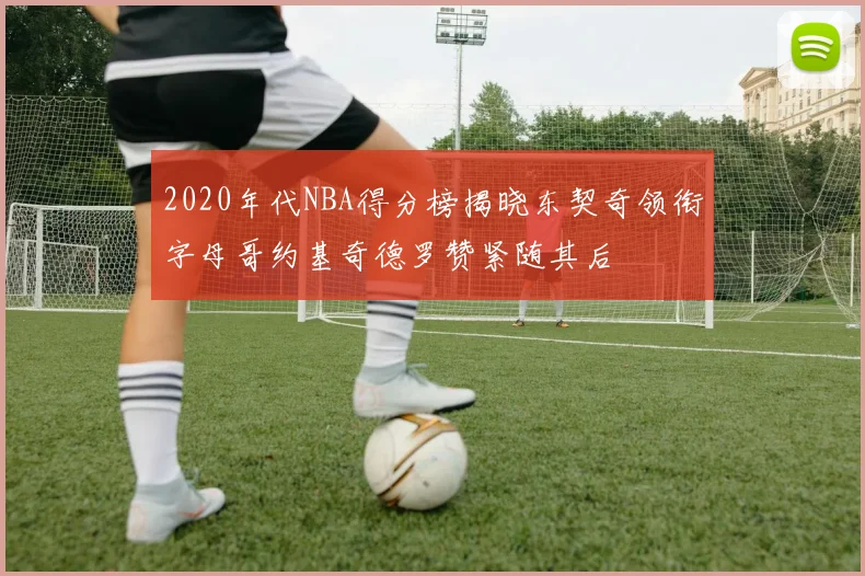 2020年代NBA得分榜揭晓东契奇领衔字母哥约基奇德罗赞紧随其后