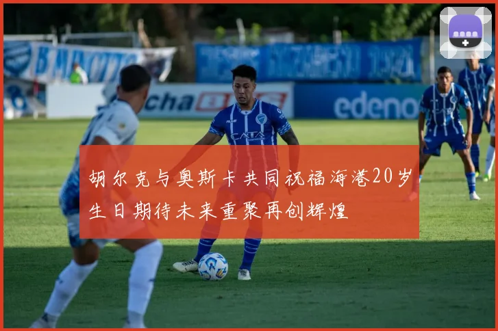 胡尔克与奥斯卡共同祝福海港20岁生日期待未来重聚再创辉煌