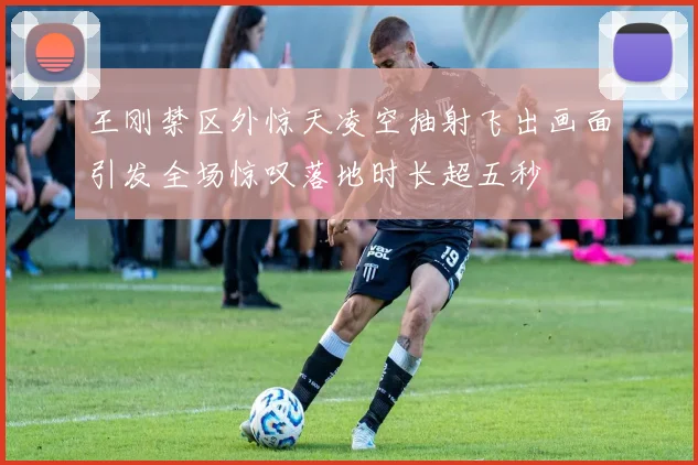 王刚禁区外惊天凌空抽射飞出画面引发全场惊叹落地时长超五秒