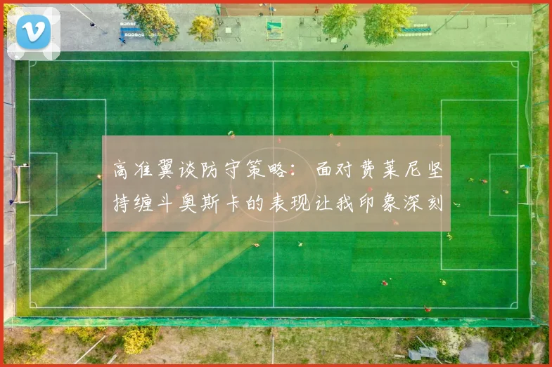 高准翼谈防守策略：面对费莱尼坚持缠斗奥斯卡的表现让我印象深刻