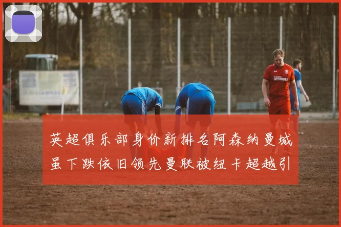 英超俱乐部身价新排名阿森纳曼城虽下跌依旧领先曼联被纽卡超越引关注