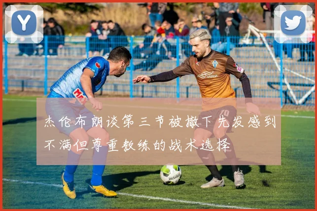 杰伦布朗谈第三节被撤下先发感到不满但尊重教练的战术选择