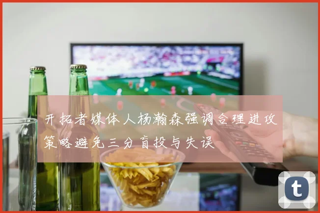 开拓者媒体人杨瀚森强调合理进攻策略避免三分盲投与失误