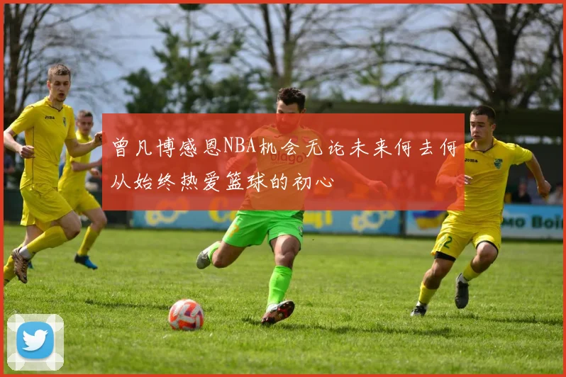 曾凡博感恩NBA机会无论未来何去何从始终热爱篮球的初心