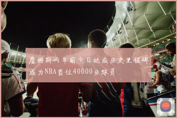 詹姆斯两年前今日达成历史里程碑成为NBA首位40000分球员