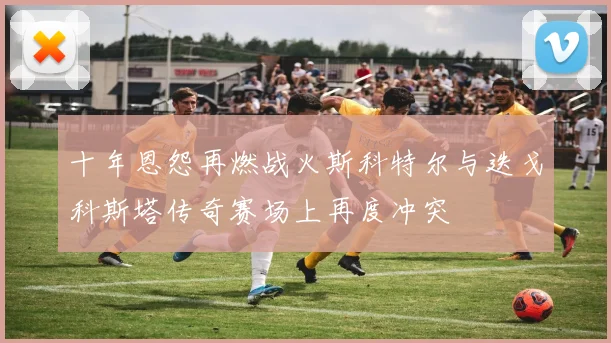 十年恩怨再燃战火斯科特尔与迭戈科斯塔传奇赛场上再度冲突