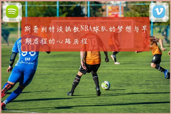 斯普利特谈执教NBA球队的梦想与早期启程的心路历程
