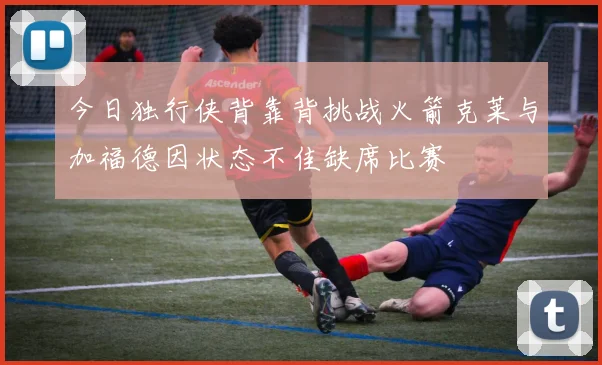 今日独行侠背靠背挑战火箭克莱与加福德因状态不佳缺席比赛