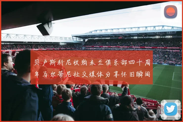 贝卢斯科尼收购米兰俱乐部四十周年马尔蒂尼社交媒体分享怀旧瞬间