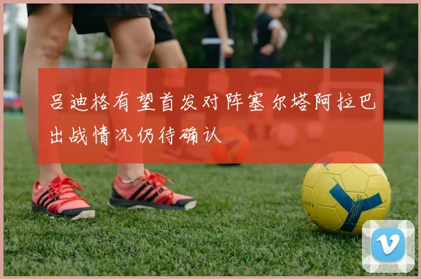 吕迪格有望首发对阵塞尔塔阿拉巴出战情况仍待确认