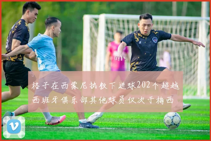 格子在西蒙尼执教下进球202个超越西班牙俱乐部其他球员仅次于梅西