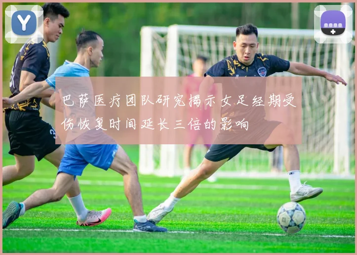 巴萨医疗团队研究揭示女足经期受伤恢复时间延长三倍的影响