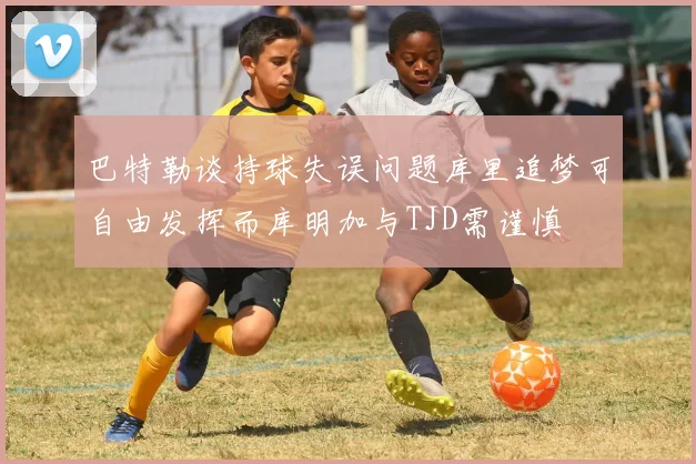 巴特勒谈持球失误问题库里追梦可自由发挥而库明加与TJD需谨慎