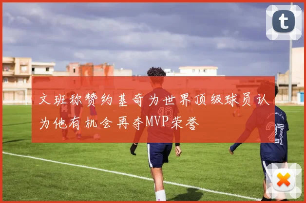 文班称赞约基奇为世界顶级球员认为他有机会再夺MVP荣誉
