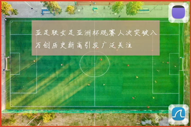 亚足联女足亚洲杯观赛人次突破八万创历史新高引发广泛关注