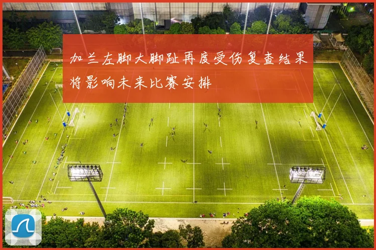 加兰左脚大脚趾再度受伤复查结果将影响未来比赛安排