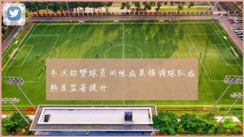齐沃称赞球员训练成果强调球队成熟度显著提升