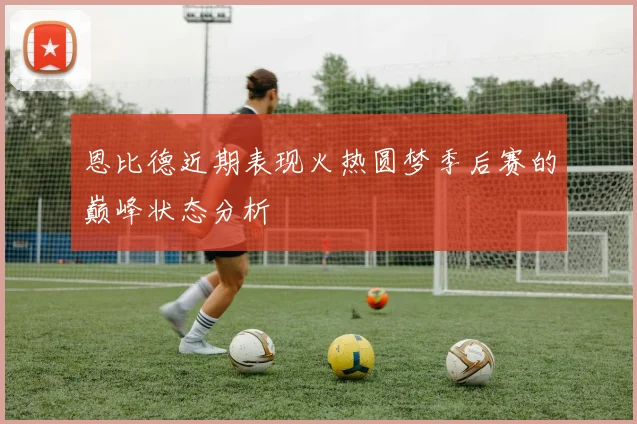 恩比德近期表现火热圆梦季后赛的巅峰状态分析