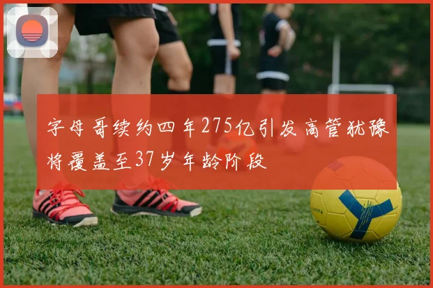 字母哥续约四年275亿引发高管犹豫将覆盖至37岁年龄阶段