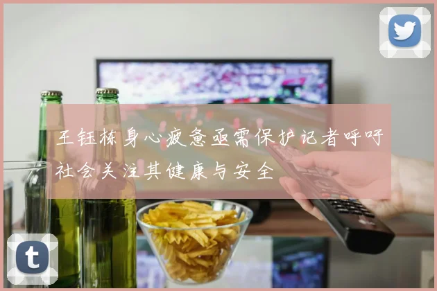 王钰栋身心疲惫亟需保护记者呼吁社会关注其健康与安全