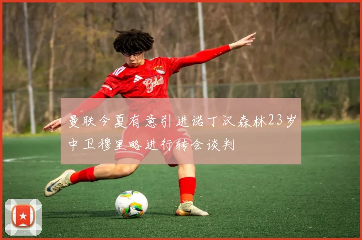 曼联今夏有意引进诺丁汉森林23岁中卫穆里略进行转会谈判