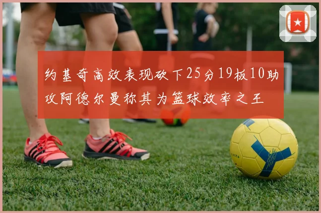约基奇高效表现砍下25分19板10助攻阿德尔曼称其为篮球效率之王