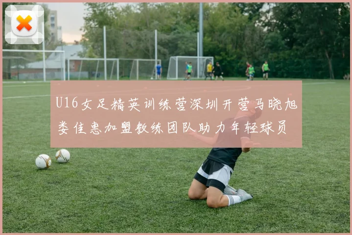 U16女足精英训练营深圳开营马晓旭娄佳惠加盟教练团队助力年轻球员成长