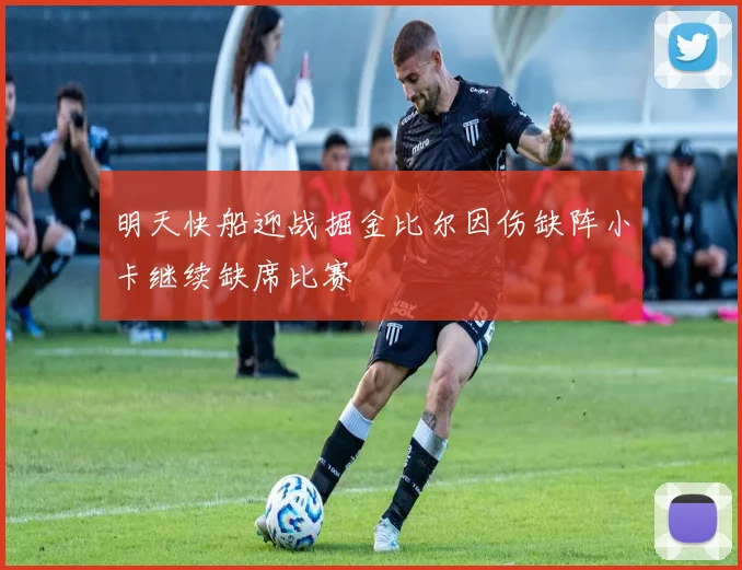明天快船迎战掘金比尔因伤缺阵小卡继续缺席比赛