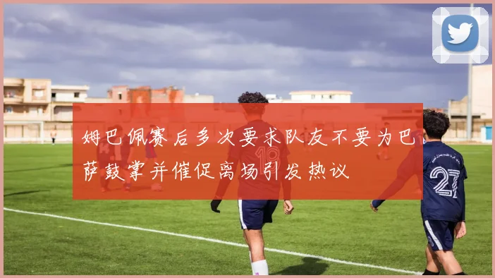 姆巴佩赛后多次要求队友不要为巴萨鼓掌并催促离场引发热议