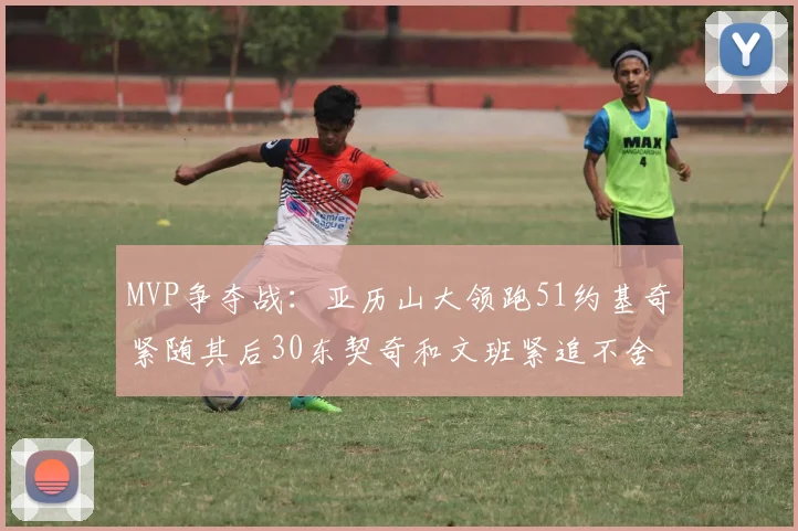 MVP争夺战：亚历山大领跑51约基奇紧随其后30东契奇和文班紧追不舍