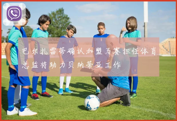 巴尔扎雷蒂确认加盟马赛担任体育总监将助力贝纳蒂亚工作